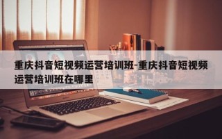 重庆抖音短视频运营培训班-重庆抖音短视频运营培训班在哪里