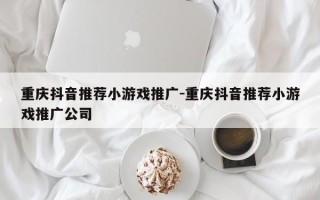 重庆抖音推荐小游戏推广-重庆抖音推荐小游戏推广公司