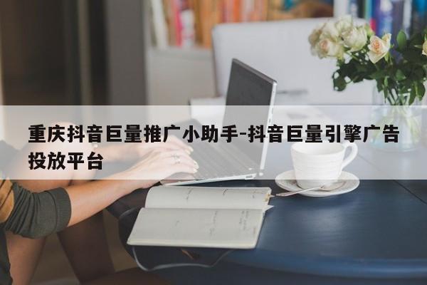 重庆抖音巨量推广小助手-抖音巨量引擎广告投放平台-第1张图片-星期六学习