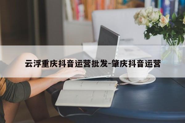 云浮重庆抖音运营批发-肇庆抖音运营-第1张图片-星期六学习