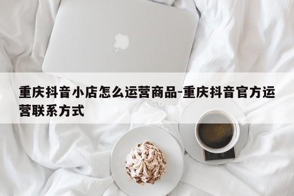 重庆抖音小店怎么运营商品-重庆抖音官方运营联系方式-第1张图片-星期六学习
