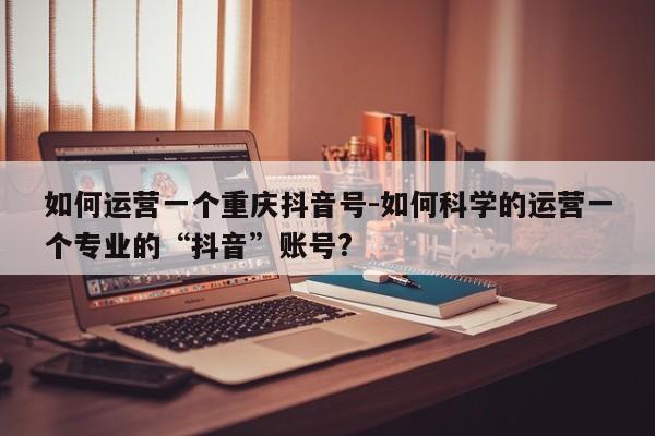 如何运营一个重庆抖音号-如何科学的运营一个专业的“抖音”账号?-第1张图片-星期六学习