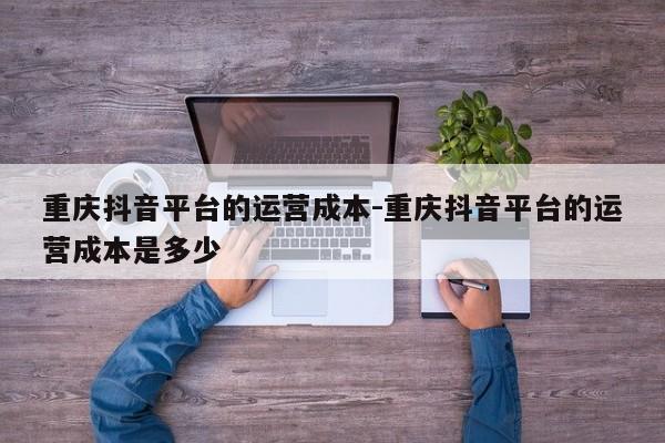 重庆抖音平台的运营成本-重庆抖音平台的运营成本是多少-第1张图片-星期六学习
